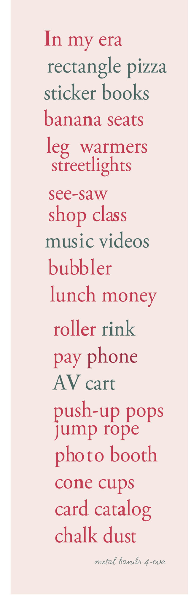 typography poster - In my era. In dusty dark pink with blue accent phrases like AVcart. The list: In my era, rectangle pizza, sticker books, banana seats, leg warmers, streetlights, see-saw, shop class, music videos, bubbler, cassette tapes, lunch money, roller rink, pay phone, AV cart, push-up pops, jump rope, photo booth, cone cups, card catalog, chalk dust, metal bands 4-eva